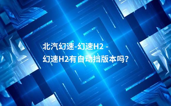 北汽幻速-幻速H2 - 幻速H2有自动挡版本吗？